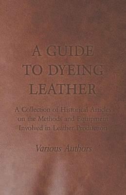 A Guide to Dyeing Leather - A Collection of Historical Articles on the Methods and Equipment Involved in Leather Production - Various - cover