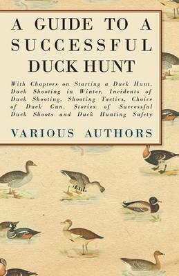 A Guide to a Successful Duck Hunt - With Chapters on Starting a Duck Hunt, Duck Shooting in Winter, Incidents of Duck Shooting, Shooting Tactics, Choice of Duck Gun, Stories of Successful Duck Shoots and Duck Hunting Safety - Various - cover