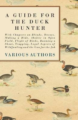 A Guide for the Duck Hunter - With Chapters on Blinds, Decoys, Making a Hide, Shelter in Open Field, Flight of Birds, Running a Shoot, Trapping, Legal Aspects of Wildfowling and the Gun for the Job - Various - cover