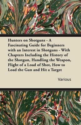 Hunters on Shotguns - A Fascinating Guide for Beginners with an Interest in Shotguns - With Chapters Including the History of the Shotgun, Handling the Weapon, Flight of a Load of Shot, How to Load the Gun and Hit a Target - Various - cover