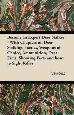 Become an Expert Deer Stalker - With Chapters on Deer Stalking, Tactics, Weapons of Choice, Ammunition, Deer Facts, Shooting Facts and How to Sight Rifles - Various - cover