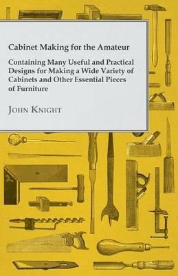 Cabinet Making for the Amateur - Containing Many Useful and Practical Designs for Making a Wide Variety of Cabinets and Other Essential Pieces of Furniture - John Knight - cover