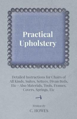 Practical Upholstery - Detailed Instructions for Chairs of All Kinds, Suites, Settees, Divan Beds, Etc - Also Materials, Tools, Frames, Covers, Springs, Etc - C. Howes - cover