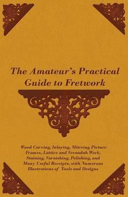 The Amateur's Practical Guide to Fretwork, Wood Carving, Inlaying, Mitreing Picture Frames, Lattice and Verandah Work, Staining, Varnishing, Polishing, and Many Useful Receipts, With Numerous Illustrations of Tools and Designs - Anon - cover