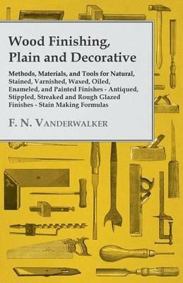Wood Finishing, Plain and Decorative - Methods, Materials, and Tools for Natural, Stained, Varnished, Waxed, Oiled, Enameled, and Painted Finishes - Antiqued, Stippled, Streaked and Rough Glazed Finishes - Stain Making Formulas - F. N. Vanderwalker - cover
