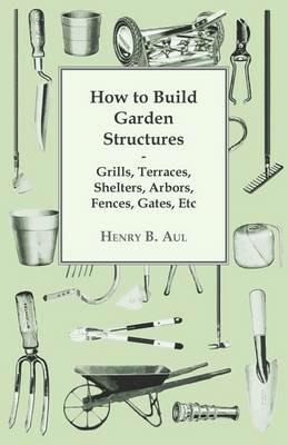 How to Build Garden Structures - Grills, Terraces, Shelters, Arbors, Fences, Gates, Etc - Henry B. Aul - cover
