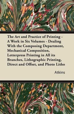 The Art and Practice of Printing - A Work in Six Volumes - Dealing With the Composing Department, Mechanical Composition, Letterpress Printing in All Its Branches, Lithographic Printing, Direct and Offset, and Photo Litho - Atkins - cover