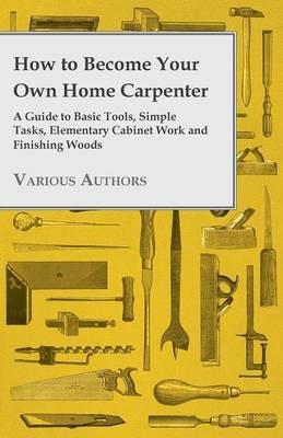 How to Become Your Own Home Carpenter - A Guide to Basic Tools, Simple Tasks, Elementary Cabinet Work and Finishing Woods - Various - cover