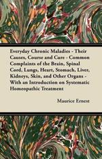 Everyday Chronic Maladies - Their Causes, Course and Cure - Common Complaints of the Brain, Spinal Cord, Lungs, Heart, Stomach, Liver, Kidneys, Skin, and Other Organs - With an Introduction on Systematic Homeopathic Treatment