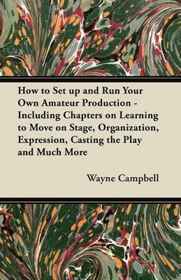 How to Set Up and Run Your Own Amateur Production - Including Chapters on Learning to Move on Stage, Organization, Expression, Casting the Play and Much More - Wayne Campbell - cover