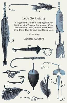 Let's Go Fishing - A Beginner's Guide to Angling and Fly Fishing, With Tips on Equipment, When and Where to Fish, How to Make Your Own Flies, How to Cast and Much More - Various - cover