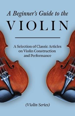 A Beginner's Guide to the Violin - A Selection of Classic Articles on Violin Construction and Performance (Violin Series) - Various - cover