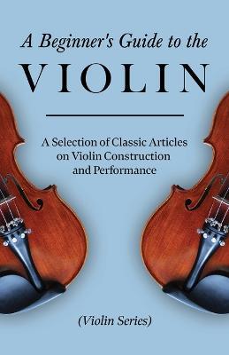 A Beginner's Guide to the Violin - A Selection of Classic Articles on Violin Construction and Performance (Violin Series) - Various - cover