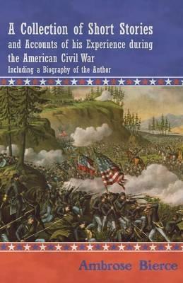 A Collection of Short Stories and Accounts of His Experience During the American Civil War - Including a Biography of the Author - Ambrose Bierce - cover