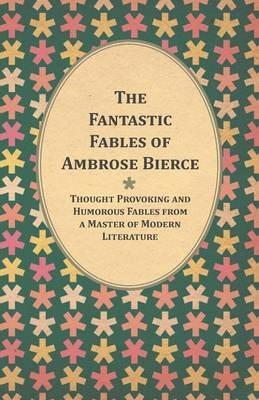 The Fantastic Fables of Ambrose Bierce - Thought Provoking and Humorous Fables from a Master of Modern Literature - With a Biography of the Author - Ambrose Bierce - cover