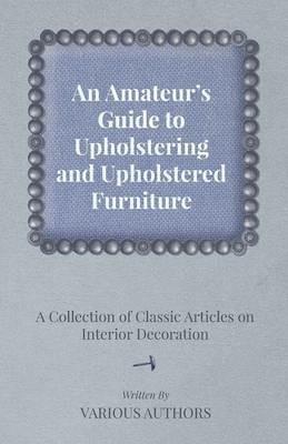 An Amateur's Guide to Upholstering and Upholstered Furniture - A Collection of Classic Articles on Interior Decoration - Various - cover