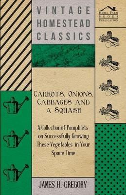 Carrots, Onions, Cabbages and a Squash - A Collection of Pamphlets on Successfully Growing These Vegetables in Your Spare Time - James H. Gregory - cover