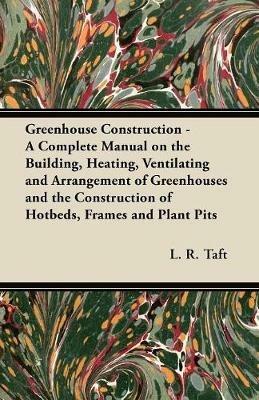 Greenhouse Construction - A Complete Manual on the Building, Heating, Ventilating and Arrangement of Greenhouses and the Construction of Hotbeds, Frames and Plant Pits - L. R. Taft - cover