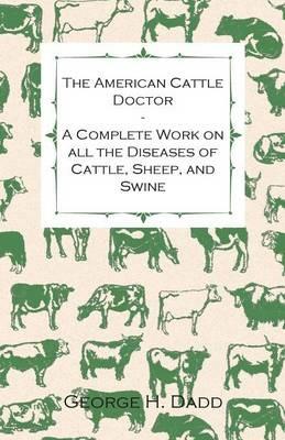 The American Cattle Doctor - A Complete Work on All the Diseases of Cattle, Sheep, and Swine - Including Every Disease Peculiar to America and Embracing All the Latest Information on the Cattle Plague and Trichina - Containing A Guide to Symptoms, A Table - George H. Dadd - cover