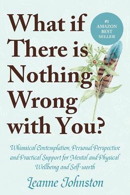 What If There Is Nothing Wrong with You?: Whimsical Contemplation, Personal Perspective, and Practical Support for Mental and Physical Wellbeing and Self-Worth - Leanne Johnston - cover