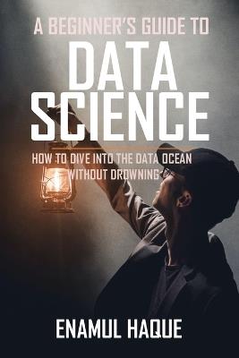 A Beginner's Guide To DATA SCIENCE: How to dive into the data ocean without drowning - Enamul Haque - cover