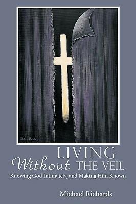 Living Without the Veil: Knowing God Intimately, and Making Him Known - Michael Richards - cover