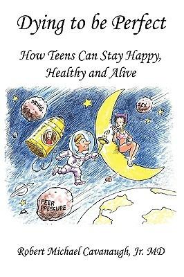 Dying to be Perfect: How Teens Can Stay Happy, Healthy and Alive - Jr. MD Robert Michael Cavanaugh - cover