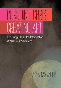 Pursuing Christ. Creating Art.: Exploring Life at the Intersection of Faith and Creativity - Gary A. Molander - cover