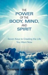 The Power of the Body, Mind, and Spirit: Seven Keys to Creating the Life You Want Now - Theodore W. Sanders Jr. - cover