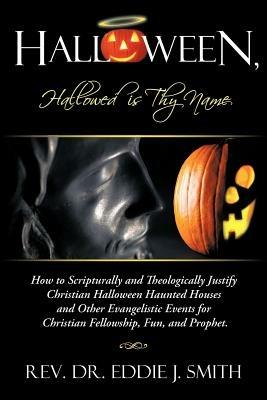 Halloween, Hallowed is Thy Name: How to Scripturally and Theologically Justify Christian Halloween Haunted Houses and Other Evangelistic Events for Christian Fellowship, Fun, and Prophet. - Rev. Dr. Eddie J. Smith - cover
