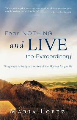 Fear Nothing and Live the Extraordinary!: 5 Key Steps to Live by and Achieve All That God Has for Your Life. - Maria Lopez - cover