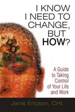 I Know I Need to Change, But How?: A Guide to Taking Control of Your Life and Work