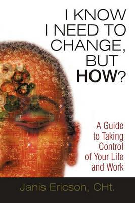 I Know I Need to Change, But How?: A Guide to Taking Control of Your Life and Work - Janis Ericson Cht - cover