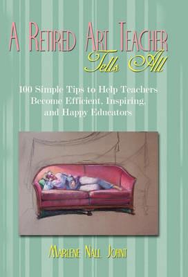 A Retired Art Teacher Tells All: One Hundred Simple Tips to Help Teachers Become Efficient, Inspiring, and Happy Educators - Marlene Nall Johnt - cover