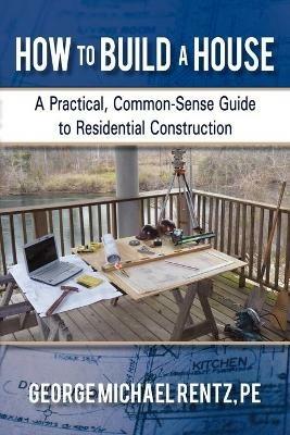 How to Build a House: A Practical, Common-Sense Guide to Residential Construction - George Michael Rentz - cover