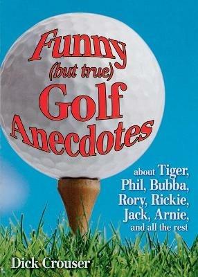 Funny (but true) Golf Anecdotes: about Tiger, Phil, Bubba, Rory, Rickie, Jack, Arnie, and all the rest. - Dick Crouser - cover