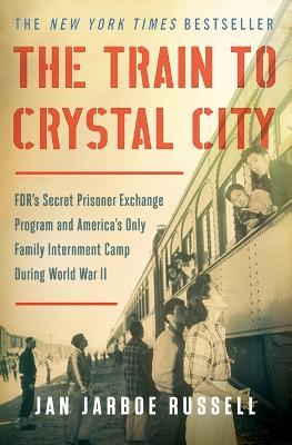 The Train to Crystal City: Fdr's Secret Prisoner Exchange Program and America's Only Family Internment Camp During World War II - Jan Jarboe Russell - cover