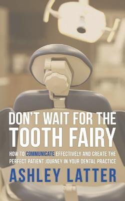 Don't Wait for the Tooth Fairy: How to Communicate Effectively and Create the Perfect Patient Journey in Your Dental Practice - Ashley Latter - cover