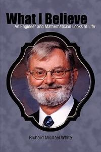 What I Believe: An Engineer and Mathematician Looks at Life - Richard Michael White - cover