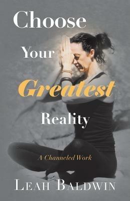Choose Your Greatest Reality: A Channeled Work by Leah Baldwin - Leah Baldwin - cover