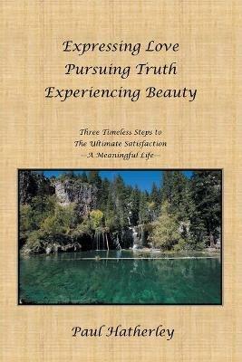 Expressing Love--Pursuing Truth--Experiencing Beauty: Timeless Steps to the Ultimate Satisfaction--A Meaningful Life - Paul Hatherley - cover