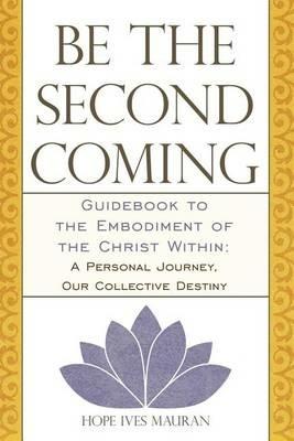 Be the Second Coming: Guidebook to the Embodiment of the Christ Within: A Personal Journey, Our Collective Destiny - Hope Ives Mauran - cover