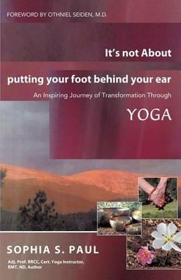 It's Not about Putting Your Foot Behind Your Ear: An Inspiring Journey of Transformation Through Yoga - Sophia S Paul - cover