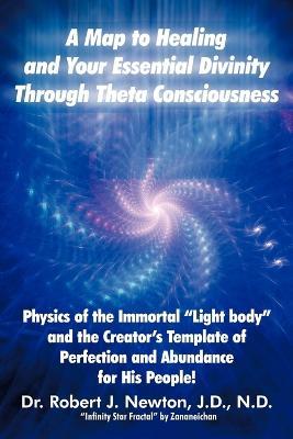 A Map to Healing and Your Essential Divinity Through Theta Consciousness: The Physics of the Immortal Light Body and the Creator's Template of Per - Robert J Newton - cover