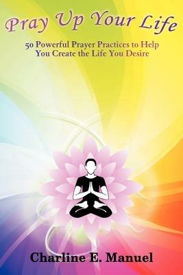 Pray Up Your Life: 50 Powerful Prayer Practices to Help You Create the Life That You Desire - Charline E Manuel - cover