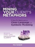 Mining Your Client's Metaphors: A How-To Workbook on Clean Language and Symbolic Modeling, Basics Part I: Facilitating Clarity - Gina Campbell - cover