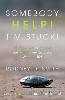 Somebody, Help! I'm Stuck!: 101 Ways to Find Success and Achieve Anything You Want in Life! - Rodney D Smith - cover