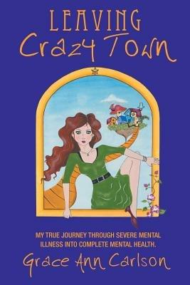 Leaving Crazy Town: My True Journey Through Severe Mental Illness Into Complete Mental Health. - Grace Ann Carlson - cover