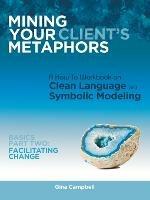 Mining Your Client's Metaphors: A How-To Workbook on Clean Language and Symbolic Modeling, Basics Part Ii: Facilitating Change - Gina Campbell - cover