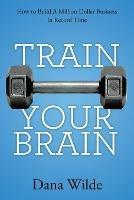 Train Your Brain: How to Build a Million Dollar Business in Record Time